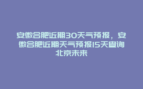 安徽合肥近期30天氣預報，安徽合肥近期天氣預報15天查詢北京未來