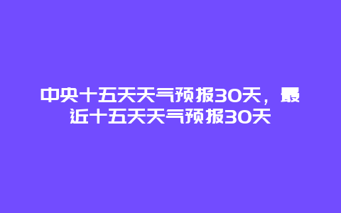 中央十五天天氣預(yù)報(bào)30天，最近十五天天氣預(yù)報(bào)30天