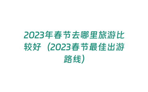 2023年春節去哪里旅游比較好（2023春節最佳出游路線）