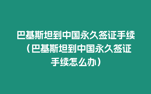 巴基斯坦到中國永久簽證手續 （巴基斯坦到中國永久簽證手續怎么辦）