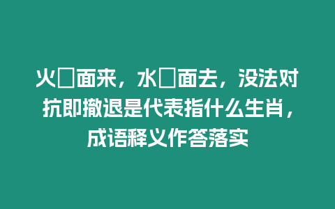 火裏面來，水裏面去，沒法對抗即撤退是代表指什么生肖，成語釋義作答落實