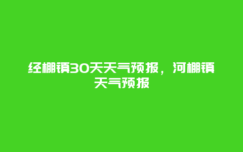 經(jīng)棚鎮(zhèn)30天天氣預(yù)報(bào)，河棚鎮(zhèn)天氣預(yù)報(bào)