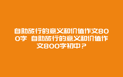 自助旅行的意義和價值作文800字 自助旅行的意義和價值作文800字初中？