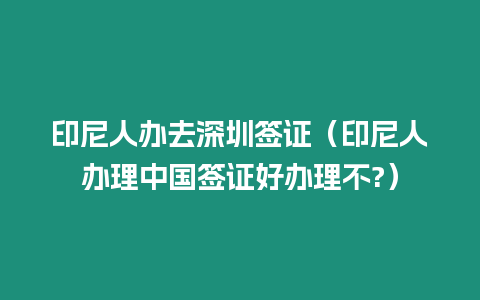 印尼人辦去深圳簽證（印尼人辦理中國(guó)簽證好辦理不?）