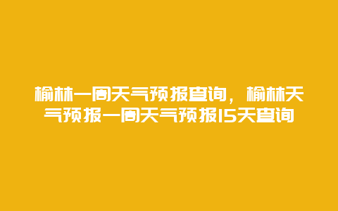 榆林一周天氣預(yù)報查詢，榆林天氣預(yù)報一周天氣預(yù)報15天查詢