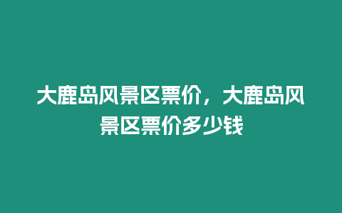 大鹿島風景區(qū)票價，大鹿島風景區(qū)票價多少錢