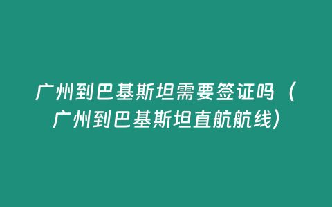 廣州到巴基斯坦需要簽證嗎（廣州到巴基斯坦直航航線(xiàn)）