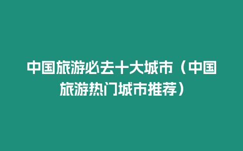 中國旅游必去十大城市（中國旅游熱門城市推薦）