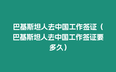 巴基斯坦人去中國工作簽證（巴基斯坦人去中國工作簽證要多久）