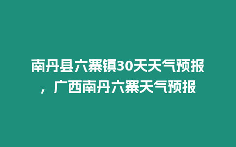 南丹縣六寨鎮30天天氣預報，廣西南丹六寨天氣預報