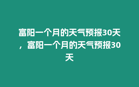 富陽一個月的天氣預報30天，富陽一個月的天氣預報30天