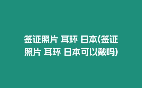 簽證照片 耳環 日本(簽證照片 耳環 日本可以戴嗎)