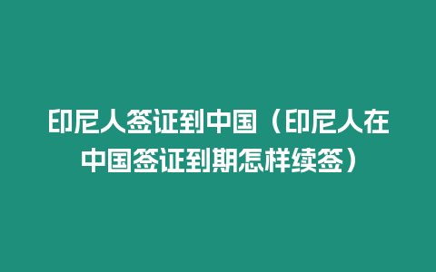 印尼人簽證到中國（印尼人在中國簽證到期怎樣續(xù)簽）