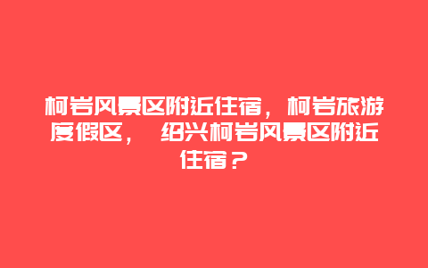 柯巖風(fēng)景區(qū)附近住宿，柯巖旅游度假區(qū)， 紹興柯巖風(fēng)景區(qū)附近住宿？