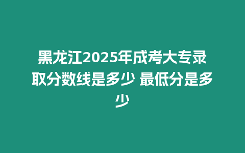 黑龍江2025年成考大專錄取分數線是多少 最低分是多少