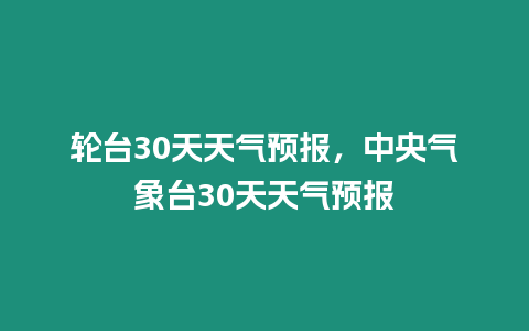 輪臺30天天氣預報，中央氣象臺30天天氣預報