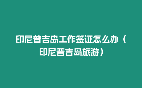 印尼普吉島工作簽證怎么辦（印尼普吉島旅游）