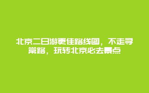 北京二日游更佳路線圖，不走尋常路，玩轉北京必去景點