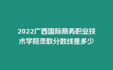 2022廣西國際商務職業技術學院錄取分數線是多少