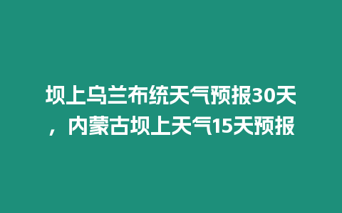 壩上烏蘭布統天氣預報30天，內蒙古壩上天氣15天預報