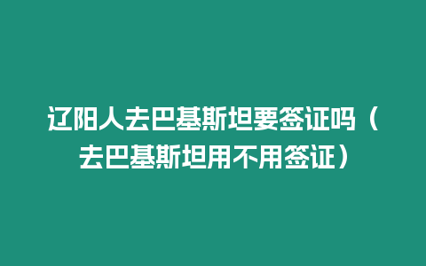 遼陽人去巴基斯坦要簽證嗎（去巴基斯坦用不用簽證）