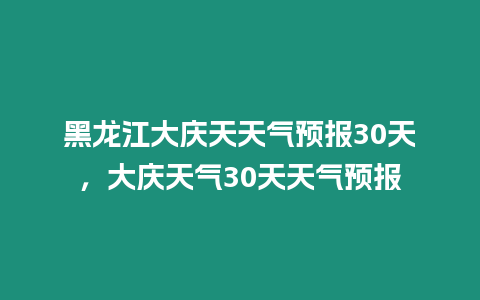 黑龍江大慶天天氣預報30天，大慶天氣30天天氣預報