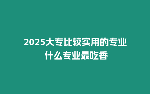 2025大專比較實用的專業(yè) 什么專業(yè)最吃香