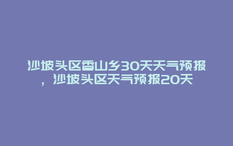 沙坡頭區(qū)香山鄉(xiāng)30天天氣預(yù)報，沙坡頭區(qū)天氣預(yù)報20天