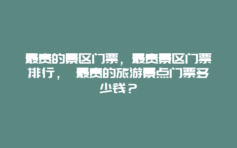 最貴的景區門票，最貴景區門票排行， 最貴的旅游景點門票多少錢？