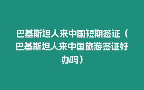 巴基斯坦人來中國短期簽證（巴基斯坦人來中國旅游簽證好辦嗎）