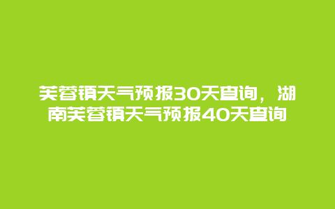 芙蓉鎮天氣預報30天查詢，湖南芙蓉鎮天氣預報40天查詢