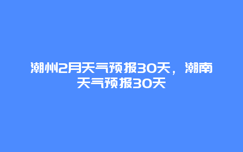 潮州2月天氣預報30天，潮南天氣預報30天