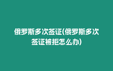 俄羅斯多次簽證(俄羅斯多次簽證被拒怎么辦)