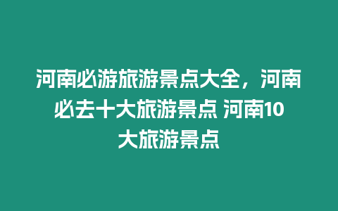 河南必游旅游景點大全，河南必去十大旅游景點 河南10大旅游景點