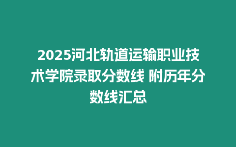 2025河北軌道運輸職業技術學院錄取分數線 附歷年分數線匯總