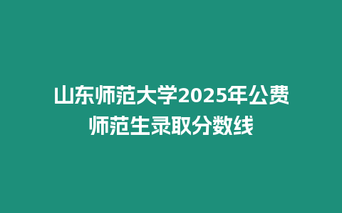 山東師范大學2025年公費師范生錄取分數線