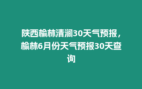 陜西榆林清澗30天氣預報，榆林6月份天氣預報30天查詢