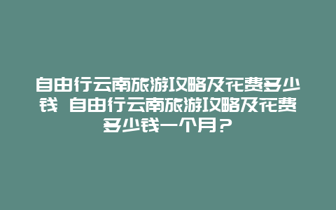 自由行云南旅游攻略及花費多少錢 自由行云南旅游攻略及花費多少錢一個月？