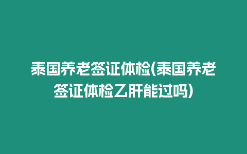 泰國養老簽證體檢(泰國養老簽證體檢乙肝能過嗎)