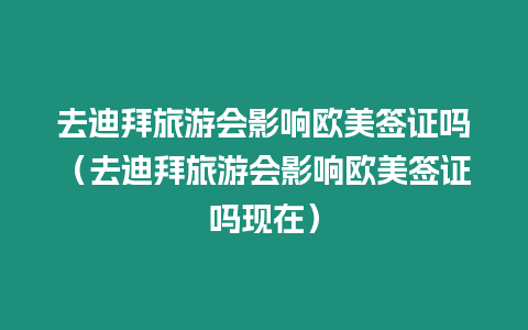 去迪拜旅游會影響歐美簽證嗎（去迪拜旅游會影響歐美簽證嗎現在）