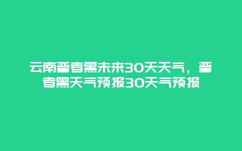 云南普者黑未來30天天氣，普者黑天氣預報30天氣預報