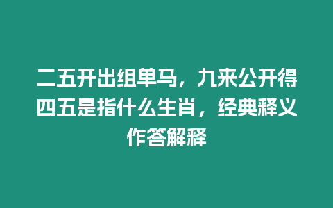 二五開出組單馬，九來公開得四五是指什么生肖，經典釋義作答解釋