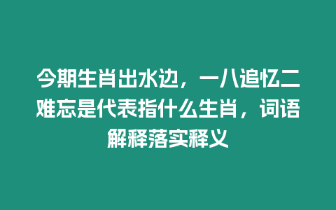 今期生肖出水邊，一八追憶二難忘是代表指什么生肖，詞語解釋落實釋義