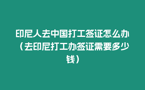 印尼人去中國打工簽證怎么辦（去印尼打工辦簽證需要多少錢）