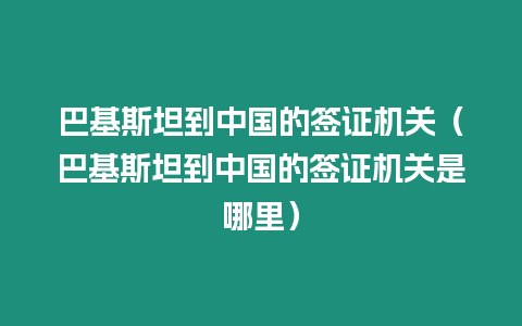 巴基斯坦到中國的簽證機(jī)關(guān)（巴基斯坦到中國的簽證機(jī)關(guān)是哪里）