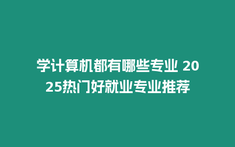 學計算機都有哪些專業 2025熱門好就業專業推薦