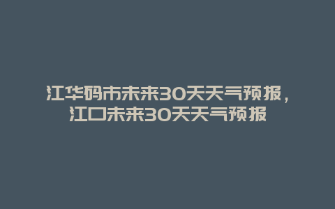 江華碼市未來30天天氣預報，江口未來30天天氣預報