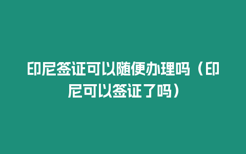 印尼簽證可以隨便辦理嗎（印尼可以簽證了嗎）