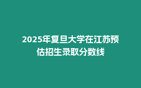 2025年復旦大學在江蘇預估招生錄取分數線