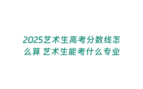 2025藝術生高考分數線怎么算 藝術生能考什么專業